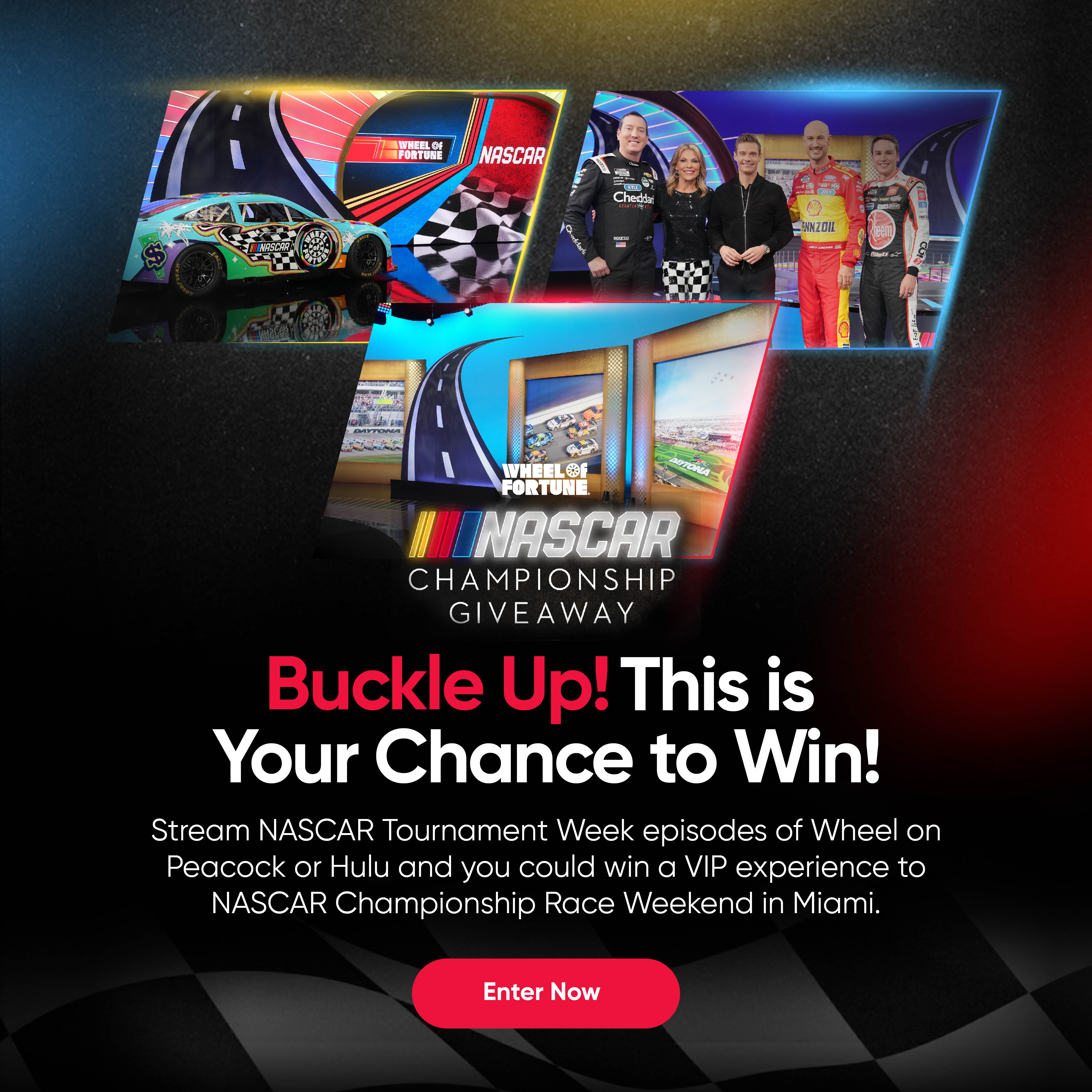 NASCAR CHAMPIONSHIP GIVEAWAY Buckle Up! This is Your Chance to Win! Stream NASCAR Tournament Week episodes of Wheel on Peacock or Hulu and you could win a VIP experience to NASCAR Championship Race Weekend in Miami.