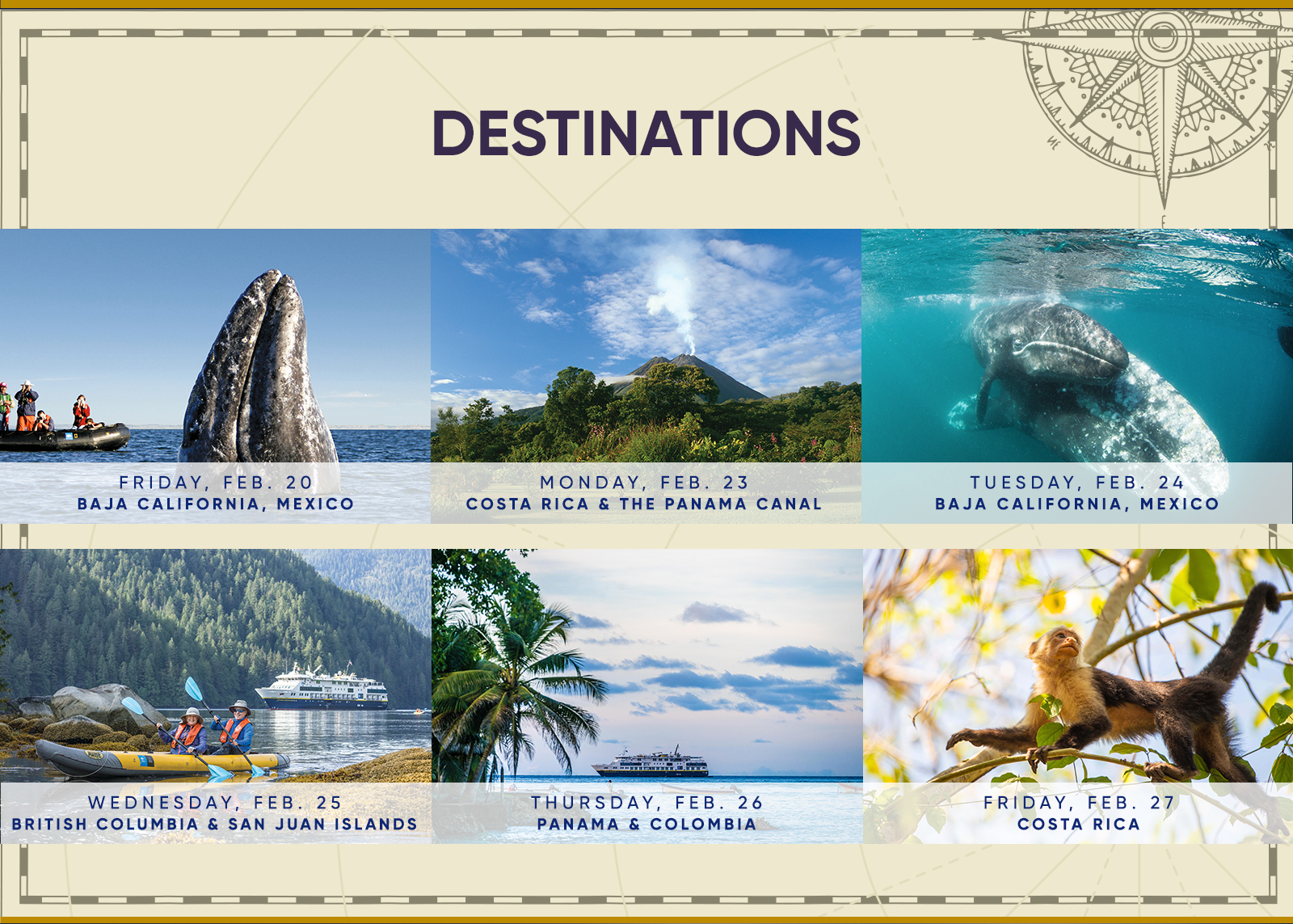 Destinations FRIDAY, FEB. 20 BAJA CALIFORNIA, MEXICO MONDAY, FEB. 23 COSTA RICA & THE PANAMA CANAL TUESDAY, FEB. 24 BAJA CALIFORNIA, MEXICO WEDNESDAY, FEB. 25 BRITISH COLUMBIA & SAN JUAN ISLANDS THURSDAY, FEB. 26 PANAMA & COLOMBIA FRIDAY, FEB. 27 COSTA RICA