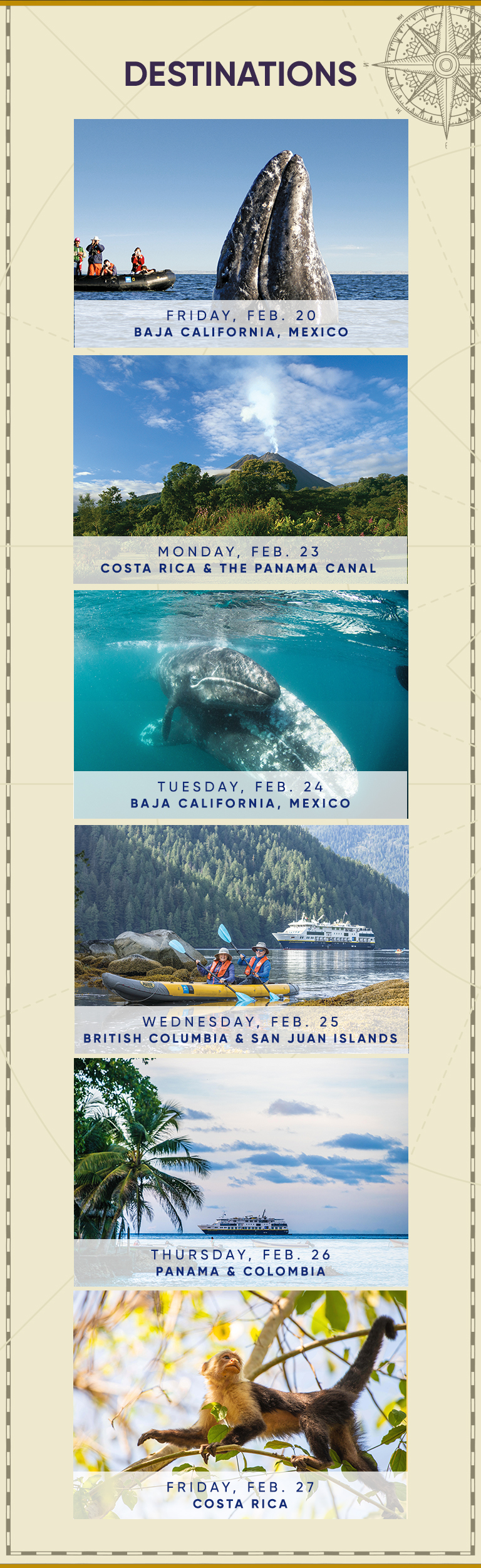 DESTINATIONS FRIDAY, FEB. 20 BAJA CALIFORNIA, MEXICO MONDAY, FEB. 23 COSTA RICA & THE PANAMA CANAL TUESDAY, FEB. 24 BAJA CALIFORNIA, MEXICO WEDNESDAY, FEB. 25 BRITISH COLUMBIA & SAN JUAN ISLANDS THURSDAY, FEB. 26 PANAMA & COLOMBIA FRIDAY, FEB. 27 COSTA rica