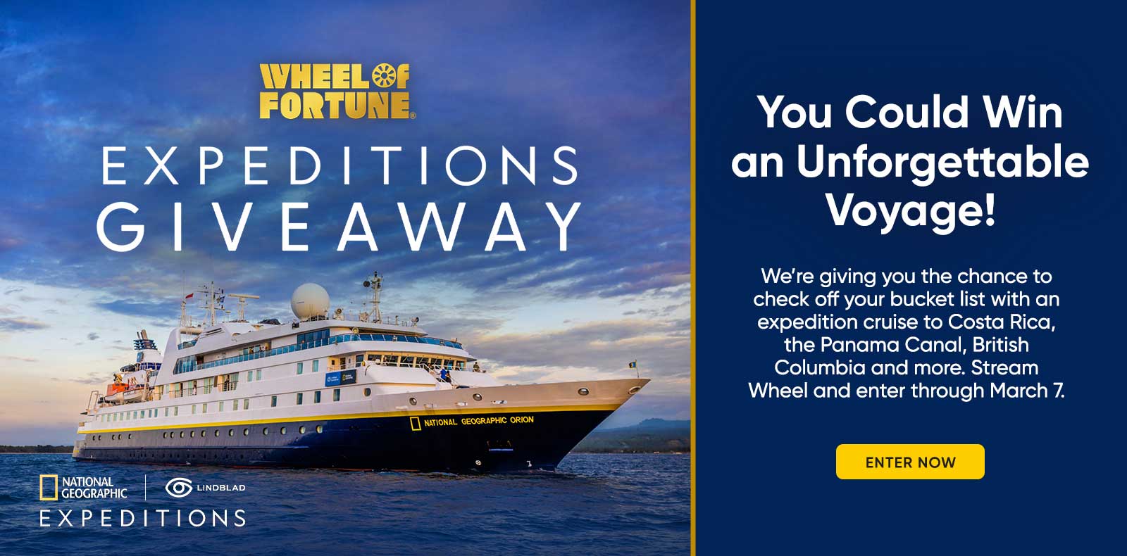 You Could Win an Unforgettable Voyage! We're giving you the chance to check off your bucket list with an expedition cruise to Costa Rica, the Panama Canal, British Columbia and more. Stream Wheel and enter through March 7. ENTER NOW