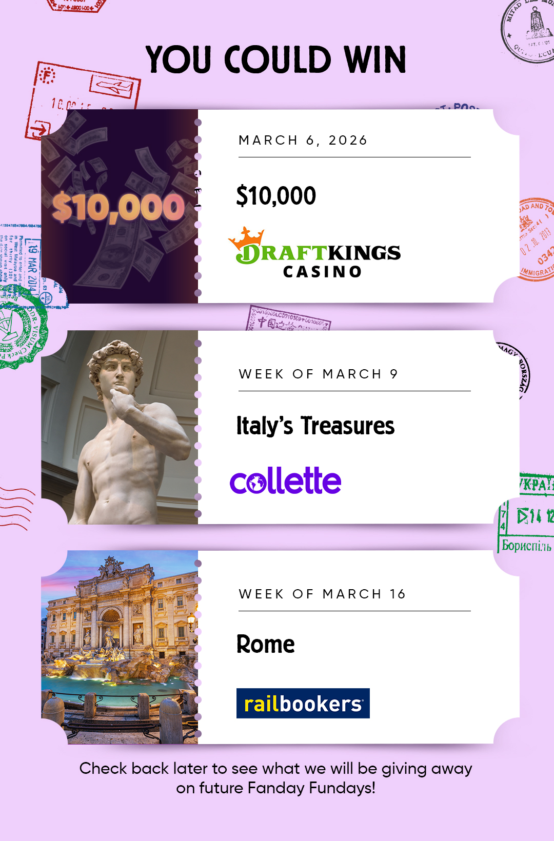 You Could Win MARCH 6, 2026 $10,000 DRAFTKINGS CASINO WEEK OF MARCH 9 Italy's Treasures collette WEEK OF MARCH 16 Rome Railbookers Check back later to see what we will be giving away on future Fanday Fundays!