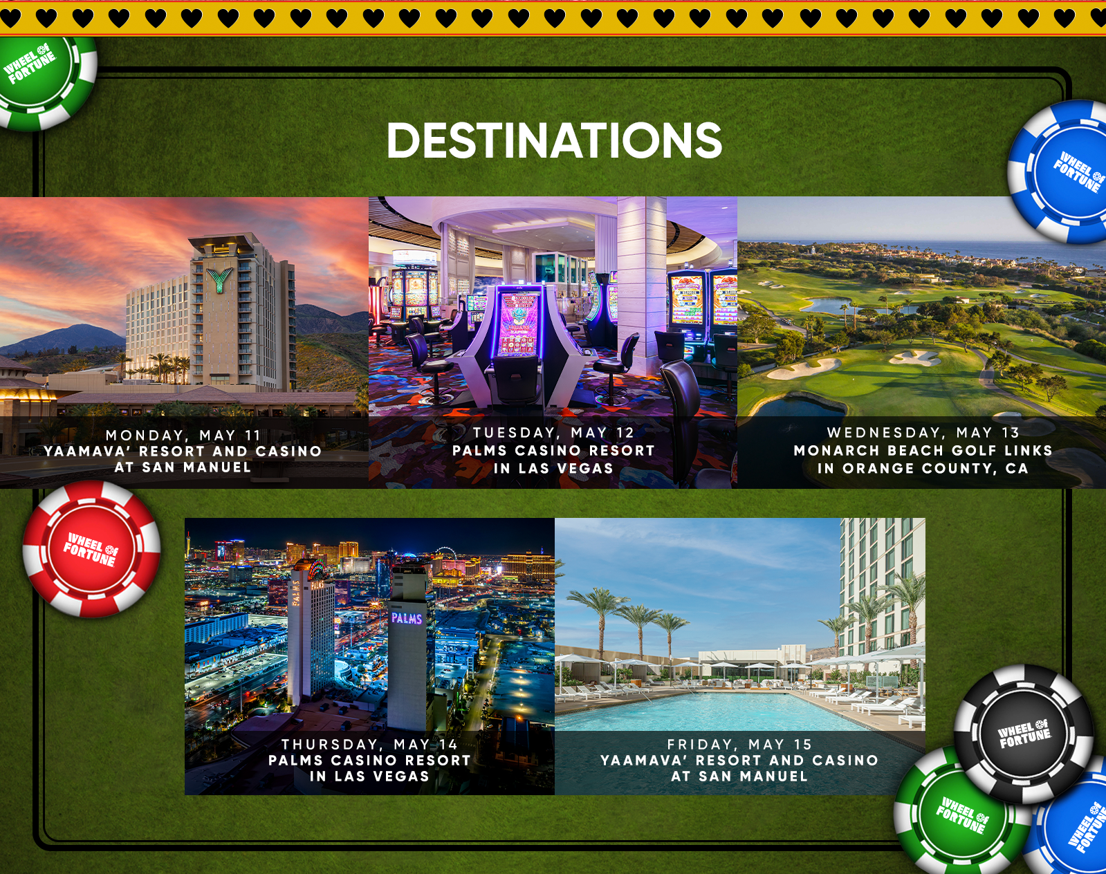 Destinations MONDAY, MAY 11 YAAMAVA' RESORT AND CASINO AT SAN MANUEL TUESDAY. MAY 12 PALMS CASINO RESORT IN LAS VEGAS WEDNESDAY, MAY 13 MONARCH BEACH GOLF LINKS IN ORANGE COUNTY, CA IHEEL OF FORTUNE PALMS WHEEL Of FORTUNE THURSDAY, MAY 14 PALMS CASINO RESORT IN LAS VEGAS FRIDAY, MAY 15 YAAMAVA RESORT AND CASINO AT SAN MANUEL