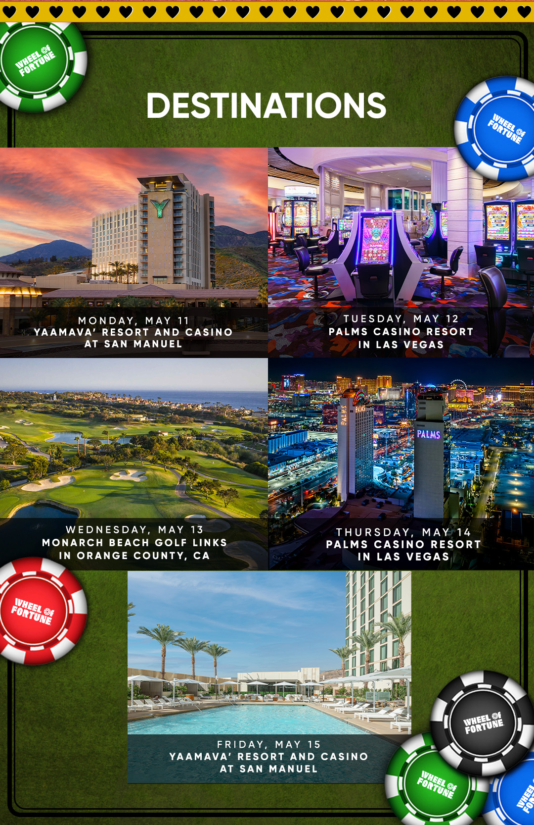 Destinations MONDAY, MAY 11 YAAMAVA' RESORT AND CASINO AT SAN MANUEL TUESDAY. MAY 12 PALMS CASINO RESORT IN LAS VEGAS WEDNESDAY, MAY 13 MONARCH BEACH GOLF LINKS IN ORANGE COUNTY, CA IHEEL OF FORTUNE PALMS WHEEL Of FORTUNE THURSDAY, MAY 14 PALMS CASINO RESORT IN LAS VEGAS FRIDAY, MAY 15 YAAMAVA RESORT AND CASINO AT SAN MANUEL