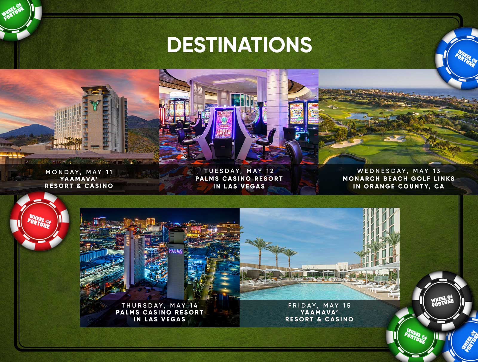 Destinations MONDAY, MAY 11 YAAMAVA' RESORT & CASINO TUESDAY, MAY 12 PALMS CASINO RESORT IN LAS VEGAS WEDNESDAY, MAY 13 MONARCH BEACH GOLF LINKS IN ORANGE COUNTY, CA IHEEL OF FORTUNE PALMS WHEEL Of FORTUNE THURSDAY, MAY 14 PALMS CASINO RESORT IN LAS VEGAS FRIDAY, MAY 15 YAAMAVA' RESORT & CASINO