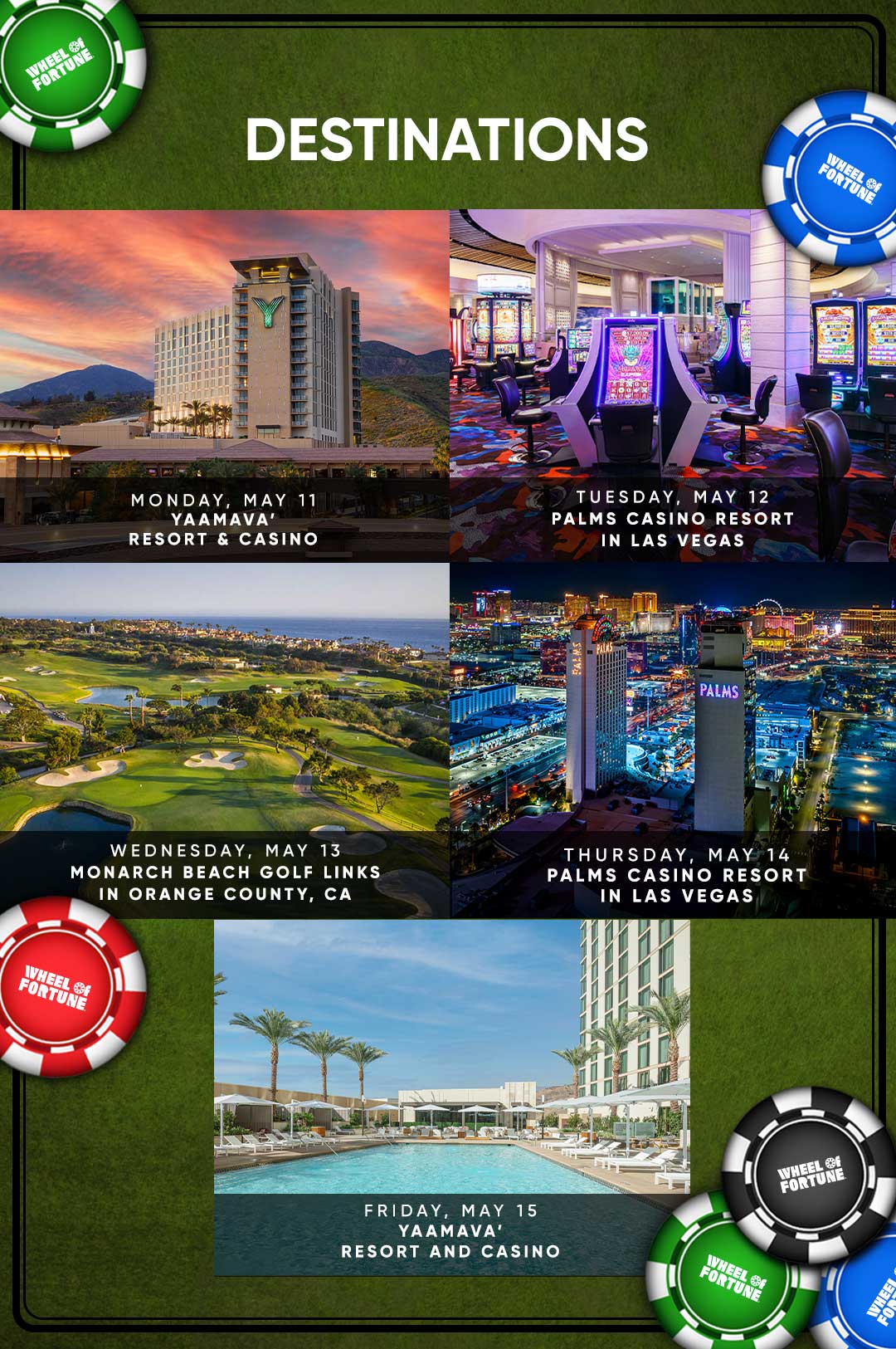 Destinations MONDAY, MAY 11 YAAMAVA' RESORT & CASINO TUESDAY, MAY 12 PALMS CASINO RESORT IN LAS VEGAS WEDNESDAY, MAY 13 MONARCH BEACH GOLF LINKS IN ORANGE COUNTY, CA IHEEL OF FORTUNE PALMS WHEEL Of FORTUNE THURSDAY, MAY 14 PALMS CASINO RESORT IN LAS VEGAS FRIDAY, MAY 15 YAAMAVA' RESORT & CASINO