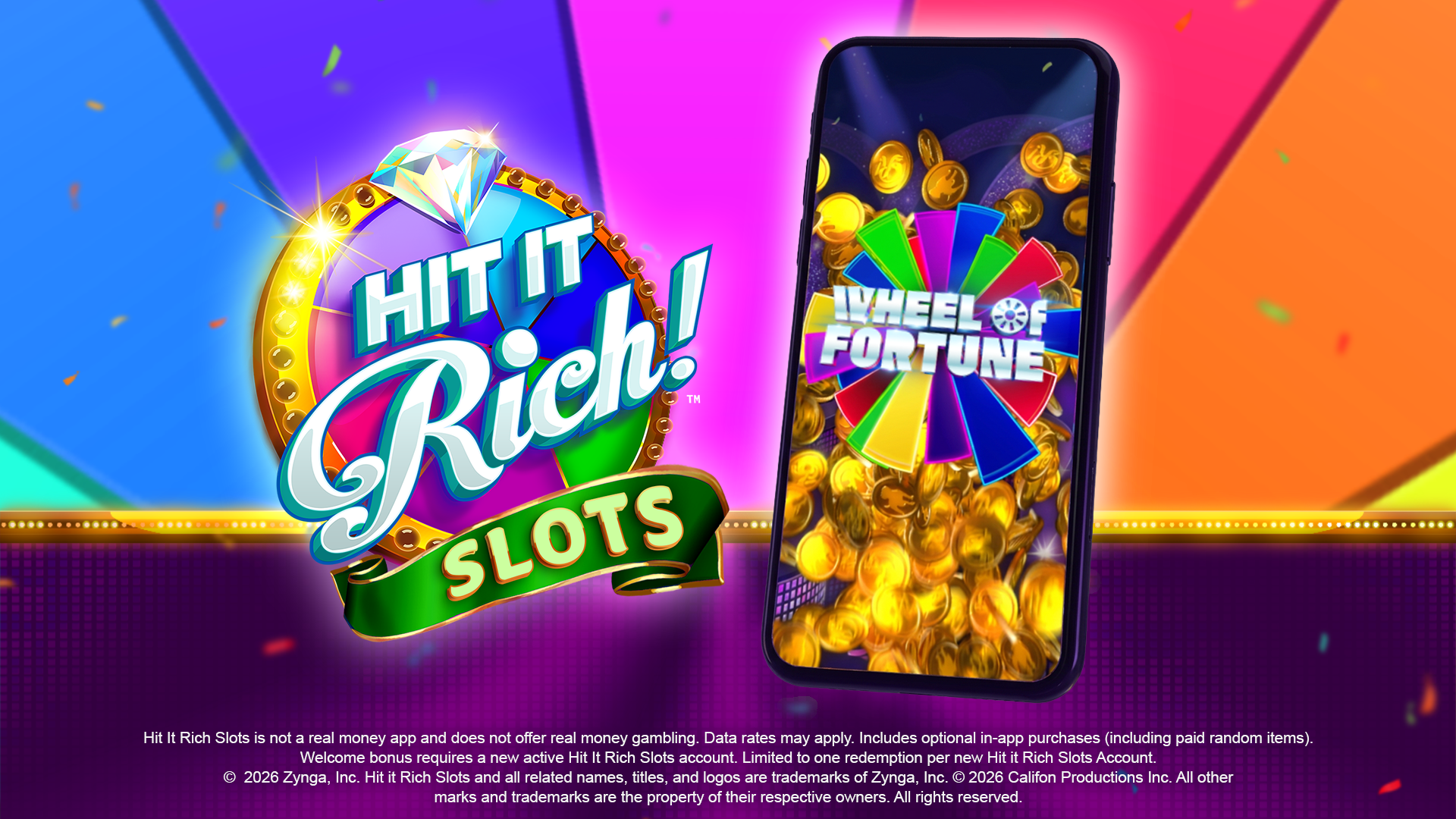 Hit It Rich Slots is not a real money app and does not offer real money gambling. Data rates may apply. Includes optional in-app purchases (including paid random items). Welcome bonus requires a new active Hit It Rich Slots account. Limited to one redemption per new Hit it Rich Slots Account. © 2026 Zynga, Inc. Hit it Rich Slots and all related names, titles, and logos are trademarks of Zynga, Inc. © 2026 Califon Productions Inc. All other marks and trademarks are the property of their respective owners. Al